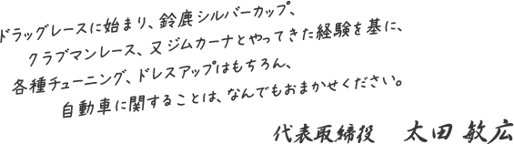 ドラッグレースに始まり、鈴鹿シルバーカップ、クラブマンレース、又ジムカーナとやってきた経験を基に、各種チューニング、ドレスアップはもちろん、自動車に関することは、なんでもおまかせください。代表取締役　太田 敏広